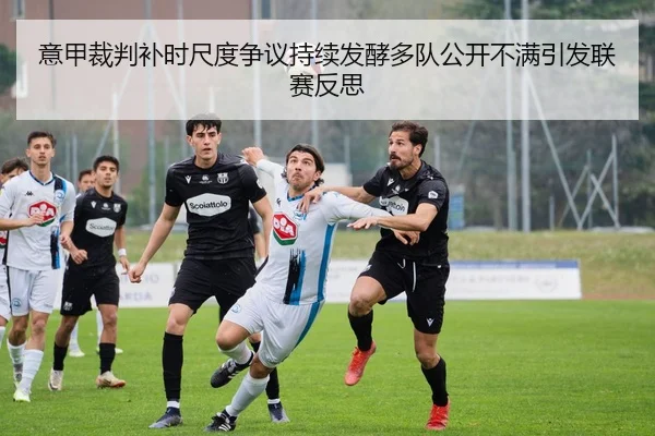 意甲裁判补时尺度争议持续发酵多队公开不满引发联赛反思