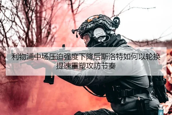 利物浦中场压迫强度下降后斯洛特如何以轮换提速重塑攻防节奏